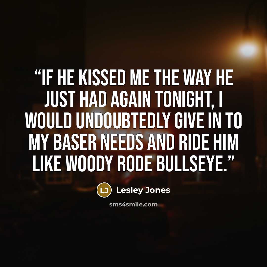 “If he kissed me the way he just had again tonight, I would undoubtedly give in to my baser needs and ride him like Woody rode Bullseye.” quote by Lesley Jones
