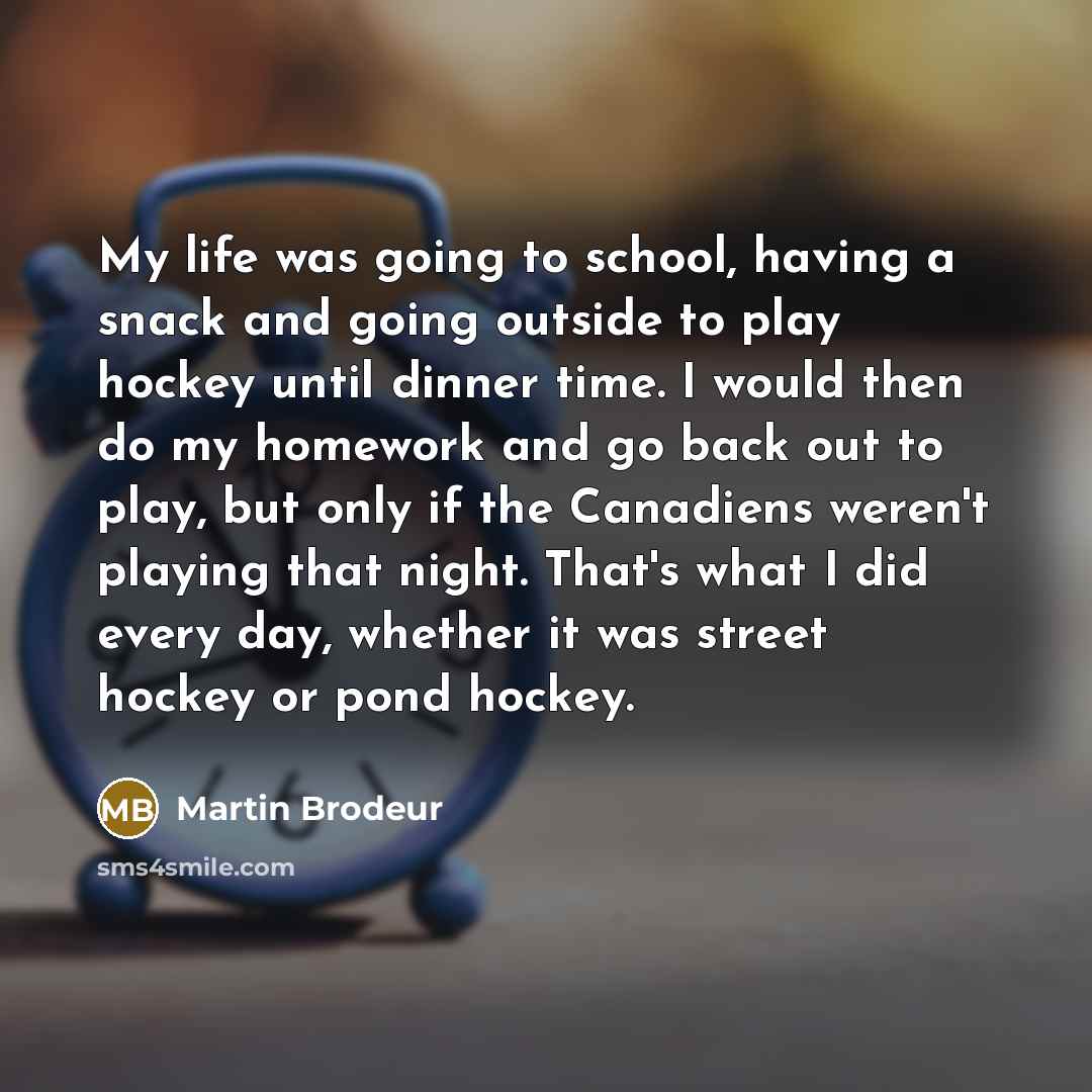 “My life was going to school, having a snack and going outside to play hockey until dinner time. I would then do my homework and go back out to play, but only if the Canadiens weren't playing that night. That's what I did every day, whether it was street hockey or pond hockey.” quote by Martin Brodeur