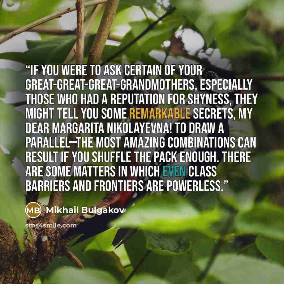 “If you were to ask certain of your great-great-great-grandmothers, especially those who had a reputation for shyness, they might tell you some remarkable secrets, my dear Margarita Nikolayevna! To draw a parallel—the most amazing combinations can result if you shuffle the pack enough. There are…” quote by Mikhail Bulgakov