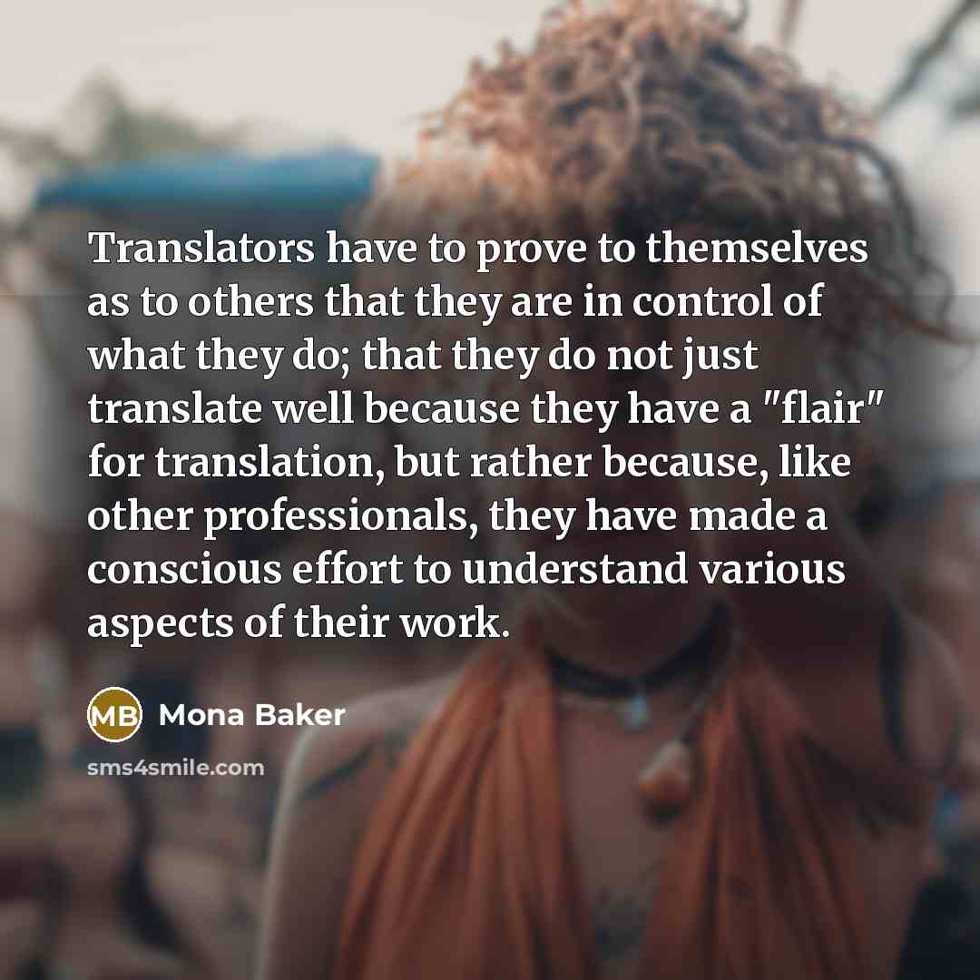 “Translators have to prove to themselves as to others that they are in control of what they do; that they do not just translate well because they have a "flair" for translation, but rather because, like other professionals, they have made a conscious effort to understand various aspects of their…” quote by Mona Baker