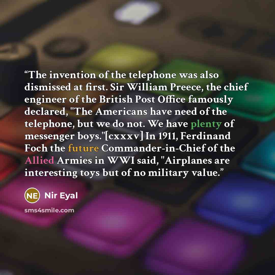 “The invention of the telephone was also dismissed at first. Sir William Preece, the chief engineer of the British Post Office famously declared, "The Americans have need of the telephone, but we do not. We have plenty of messenger boys."[cxxxv] In 1911, Ferdinand Foch the future Commander-in-Chief…” quote by Nir Eyal