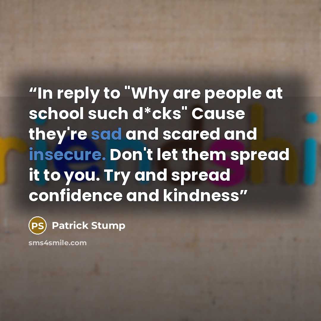 “In reply to "Why are people at school such d*cks" Cause they're sad and scared and insecure. Don't let them spread it to you. Try and spread confidence and kindness” quote by Patrick Stump