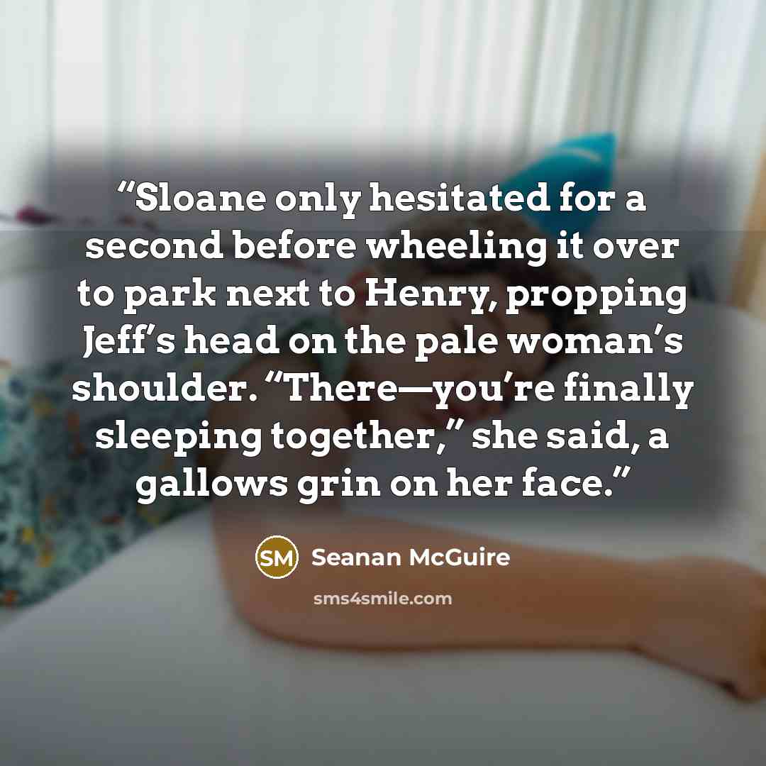 “Sloane only hesitated for a second before wheeling it over to park next to Henry, propping Jeff’s head on the pale woman’s shoulder. “There—you’re finally sleeping together,” she said, a gallows grin on her face.” quote by Seanan McGuire