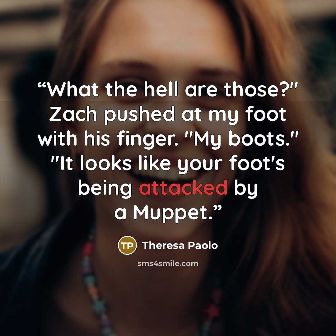 “What the hell are those?" Zach pushed at my foot with his finger. "My boots." "It looks like your foot's being attacked by a Muppet.” quote by Theresa Paolo