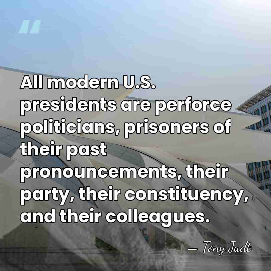All modern U.S. presidents are perforce politicians, prisoners of their past pronouncements,&hellip; - Tony Judt