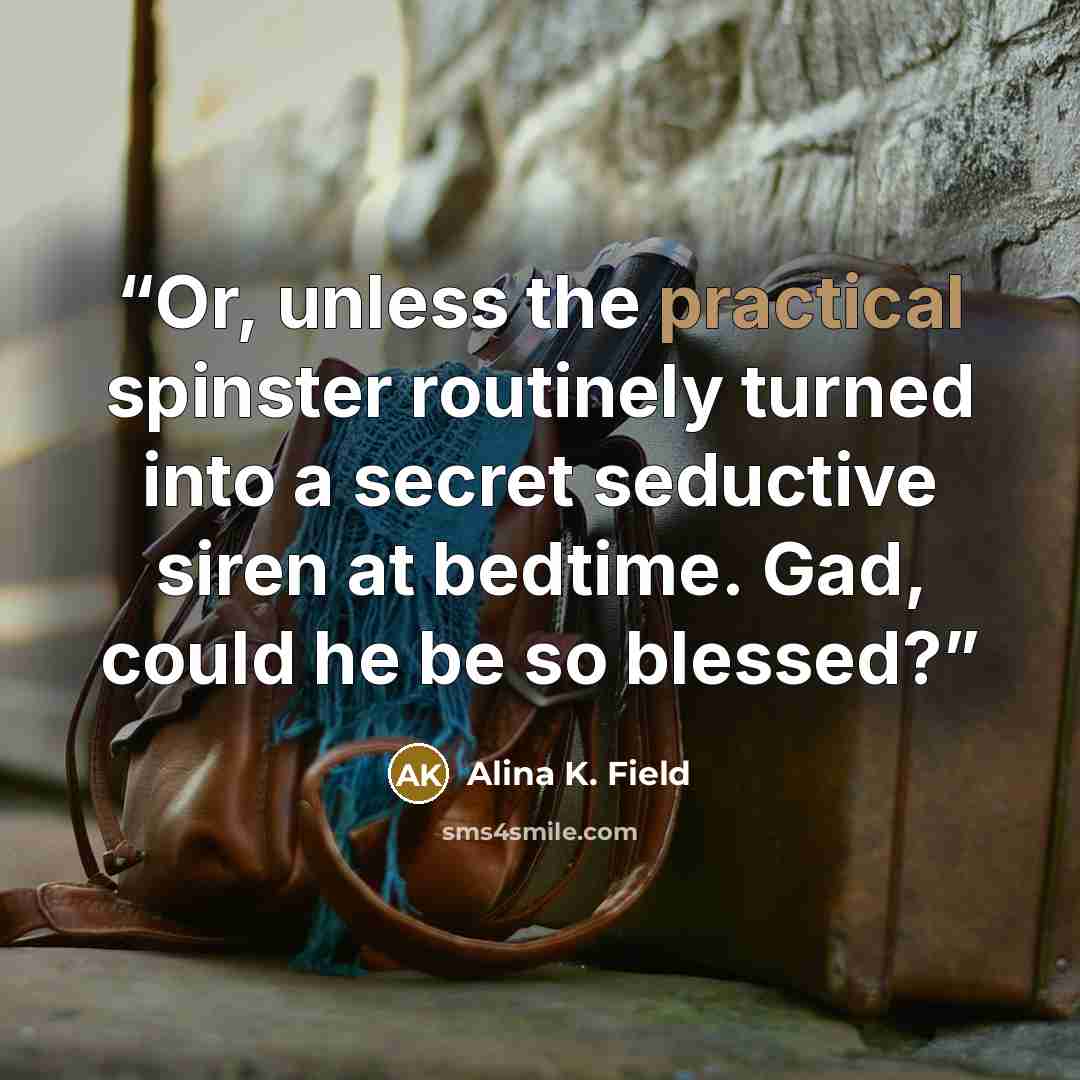 “Or, unless the practical spinster routinely turned into a secret seductive siren at bedtime. Gad, could he be so blessed?” quote by Alina K. Field