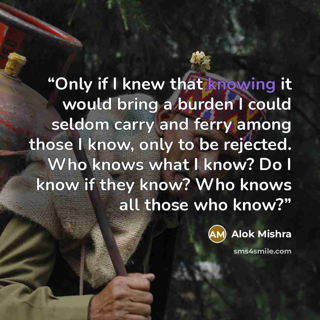 “Only if I knew that knowing it would bring a burden I could seldom carry and ferry among those I know, only to be rejected. Who knows what I know? Do I know if they know? Who knows all those who know?” quote by Alok Mishra