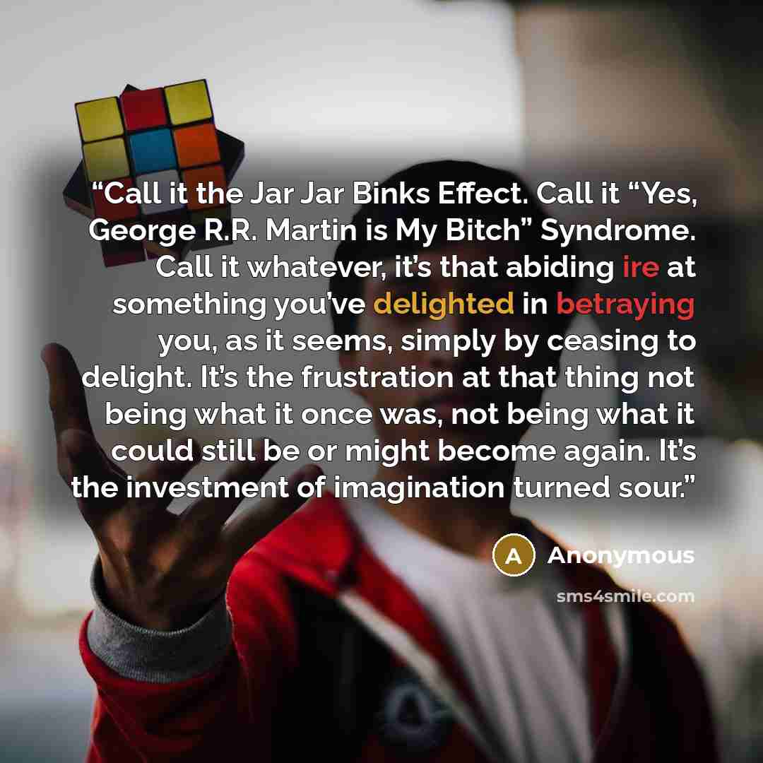 “Call it the Jar Jar Binks Effect. Call it “Yes, George R.R. Martin is My Bitch” Syndrome. Call it whatever, it’s that abiding ire at something you’ve delighted in betraying you, as it seems, simply by ceasing to delight. It’s the frustration at that thing not being what it once was, not being what…” quote by Anonymous