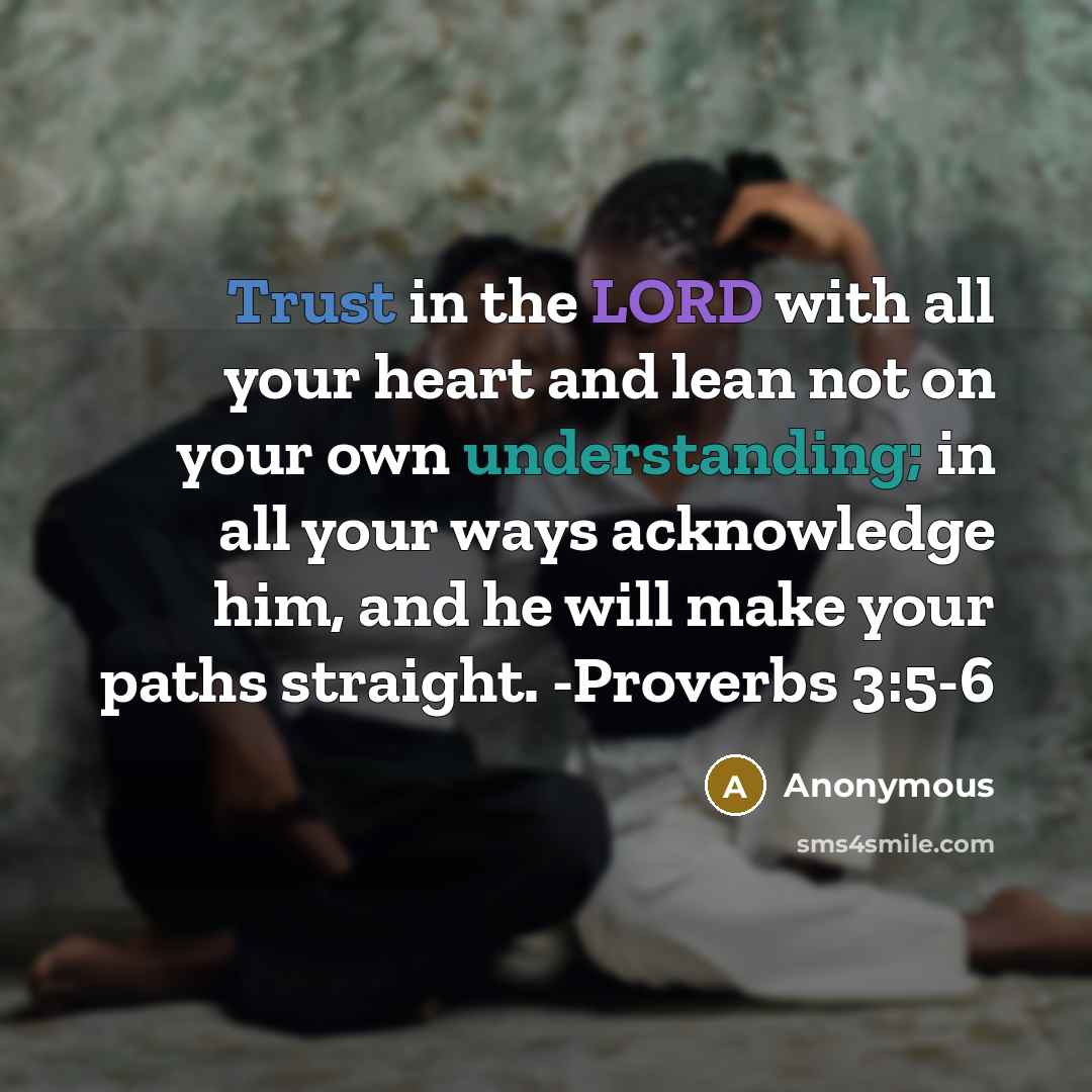 “Trust in the LORD with all your heart and lean not on your own understanding; in all your ways acknowledge him, and he will make your paths straight. -Proverbs 3:5-6” quote by Anonymous