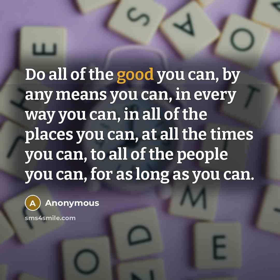 “Do all of the good you can, by any means you can, in every way you can, in all of the places you can, at all the times you can, to all of the people you can, for as long as you can.” quote by Anonymous