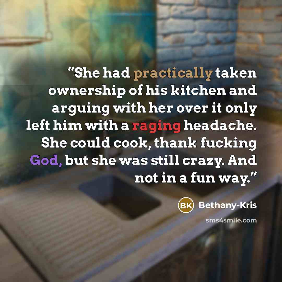 “She had practically taken ownership of his kitchen and arguing with her over it only left him with a raging headache. She could cook, thank fucking God, but she was still crazy. And not in a fun way.” quote by Bethany-Kris