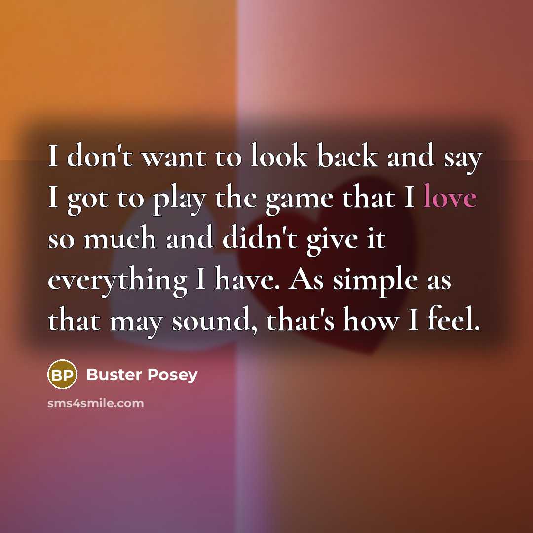 “I don't want to look back and say I got to play the game that I love so much and didn't give it everything I have. As simple as that may sound, that's how I feel.” quote by Buster Posey