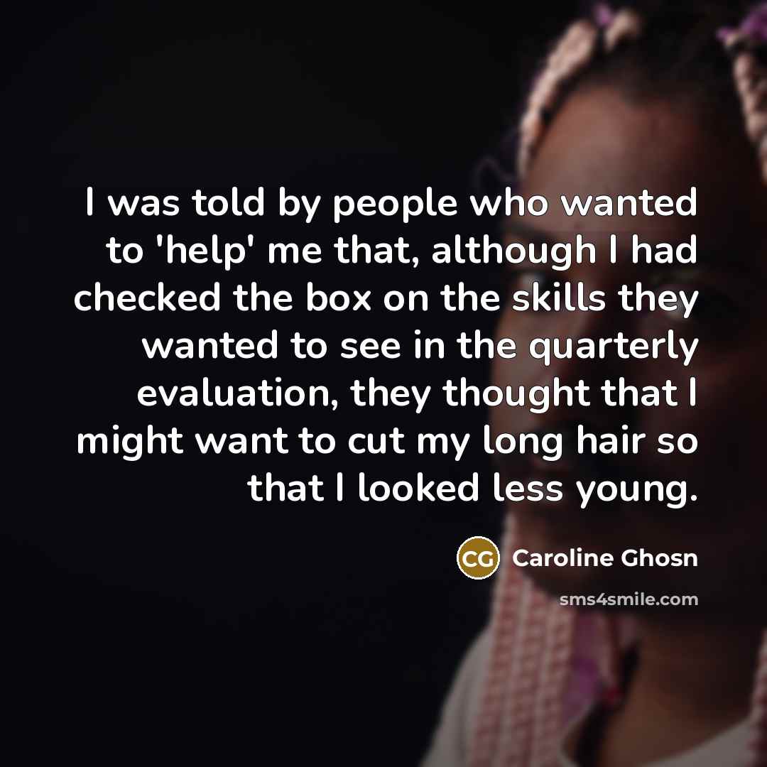 “I was told by people who wanted to 'help' me that, although I had checked the box on the skills they wanted to see in the quarterly evaluation, they thought that I might want to cut my long hair so that I looked less young.” quote by Caroline Ghosn
