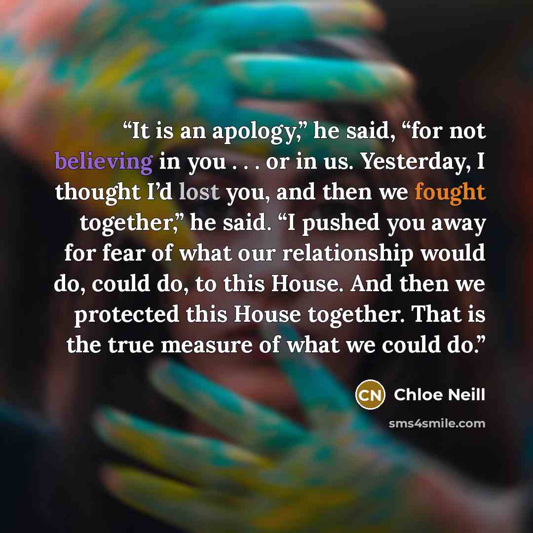 “It is an apology,” he said, “for not believing in you . . . or in us. Yesterday, I thought I’d lost you, and then we fought together,” he said. “I pushed you away for fear of what our relationship would do, could do, to this House. And then we protected this House together. That is the true…” quote by Chloe Neill
