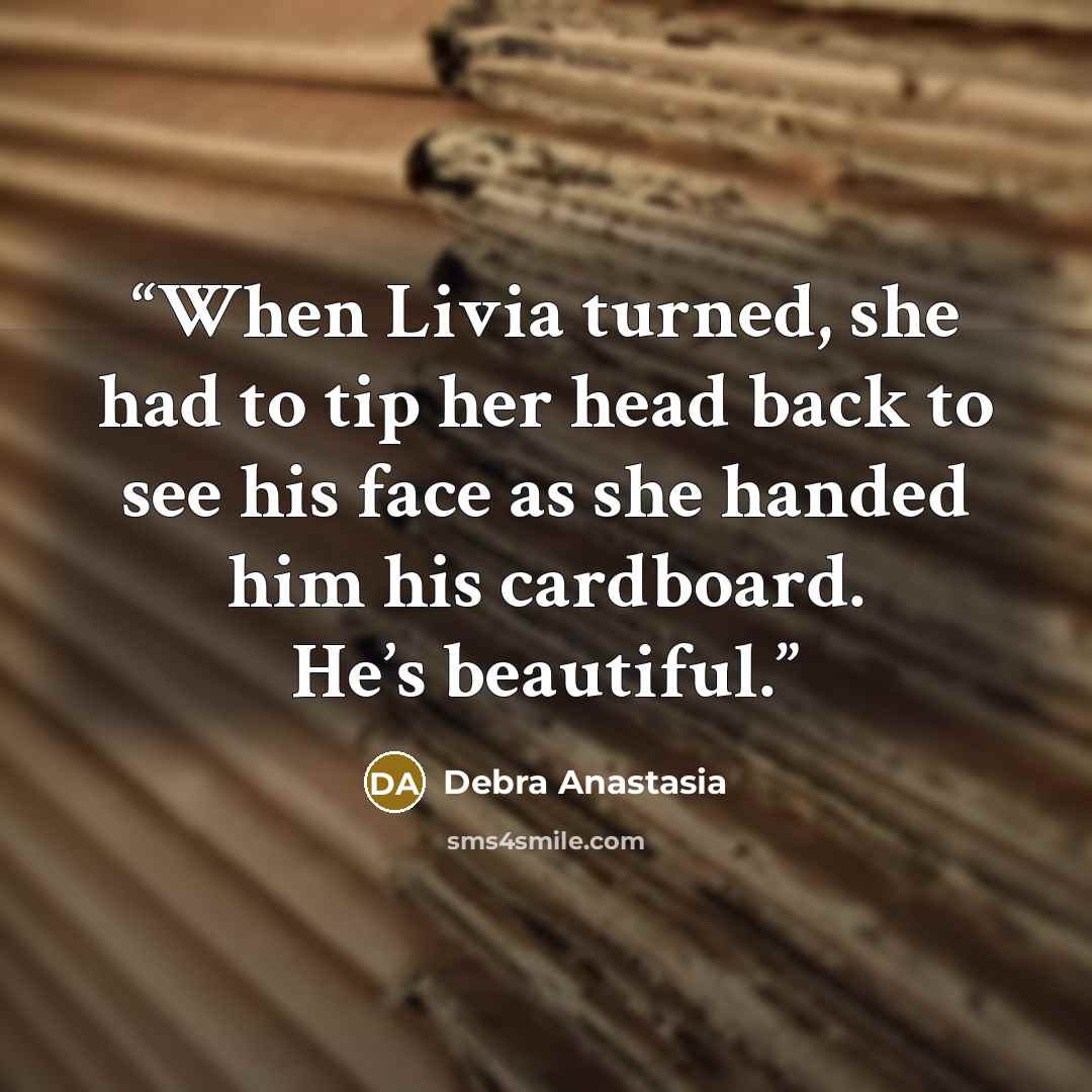 “When Livia turned, she had to tip her head back to see his face as she handed him his cardboard. He’s beautiful.” quote by Debra Anastasia
