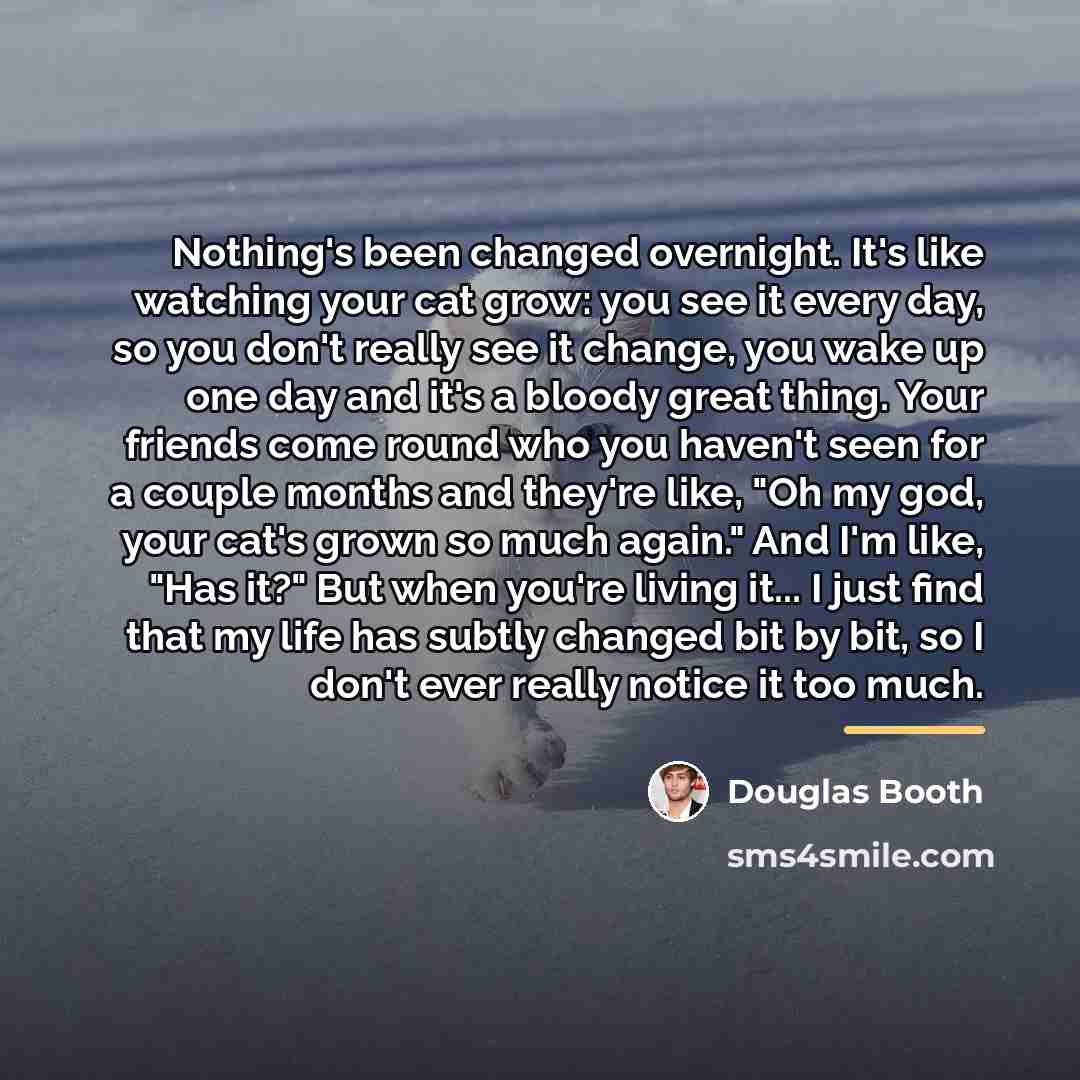 “Nothing's been changed overnight. It's like watching your cat grow:…” quote by Douglas Booth