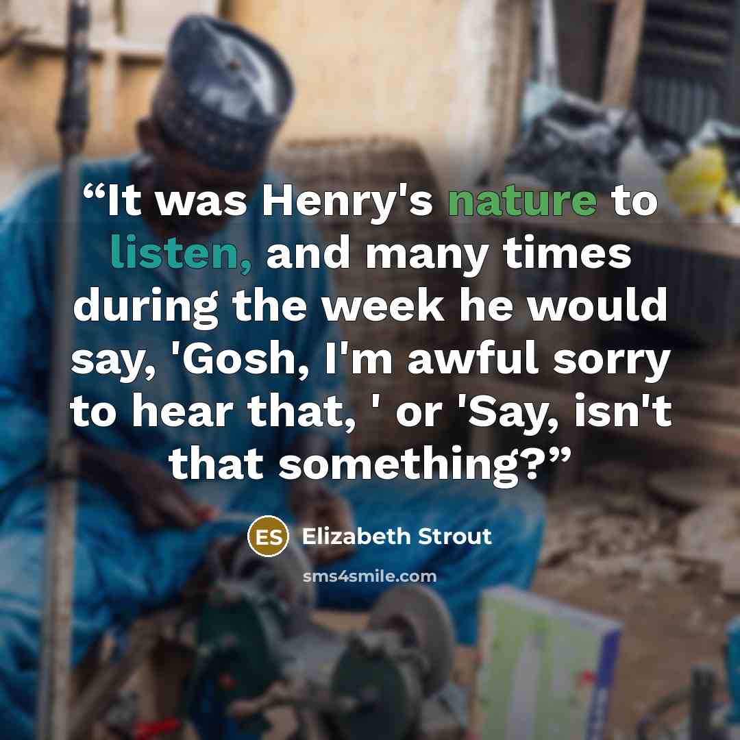“It was Henry's nature to listen, and many times during the week he would say, 'Gosh, I'm awful sorry to hear that, ' or 'Say, isn't that something?” quote by Elizabeth Strout