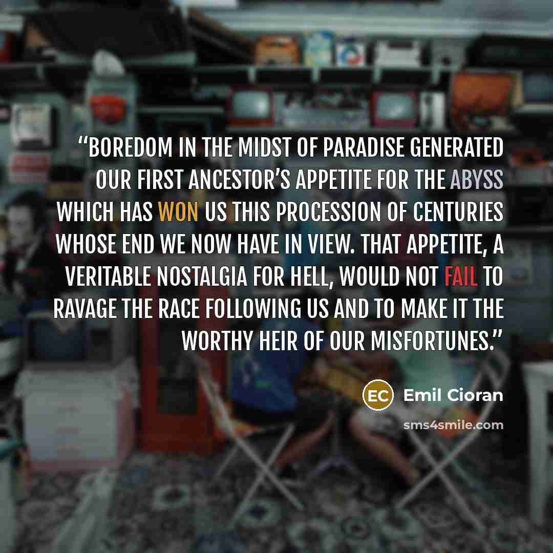 “Boredom in the midst of paradise generated our first ancestor’s appetite for the abyss which has won us this procession of centuries whose end we now have in view. That appetite, a veritable nostalgia for hell, would not fail to ravage the race following us and to make it the worthy heir of our…” quote by Emil Cioran