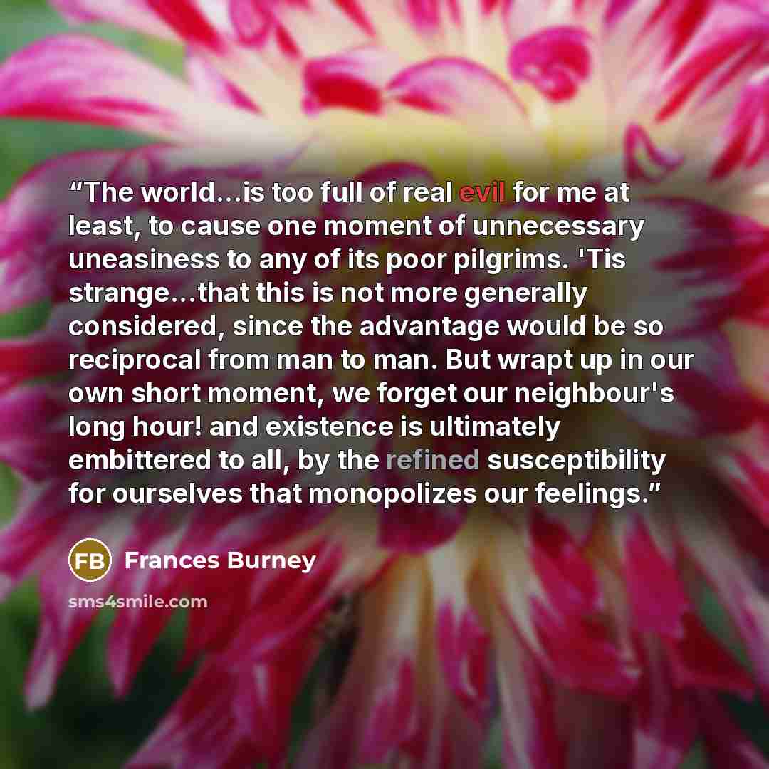 “The world...is too full of real evil for me at least, to cause one moment of unnecessary uneasiness to any of its poor pilgrims. 'Tis strange...that this is not more generally considered, since the advantage would be so reciprocal from man to man. But wrapt up in our own short moment, we forget…” quote by Frances Burney