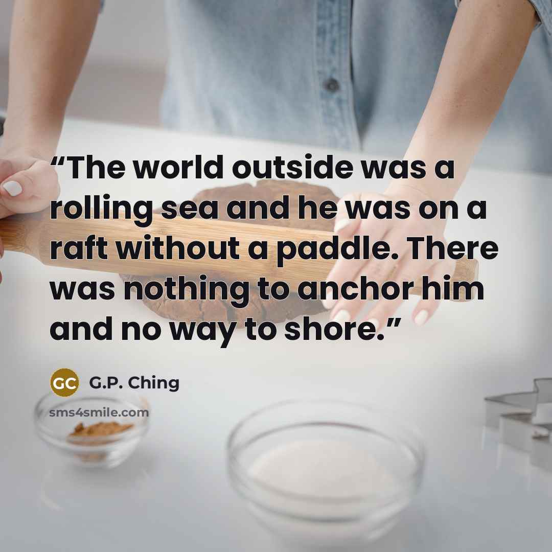 “The world outside was a rolling sea and he was on a raft without a paddle. There was nothing to anchor him and no way to shore.” quote by G.P. Ching