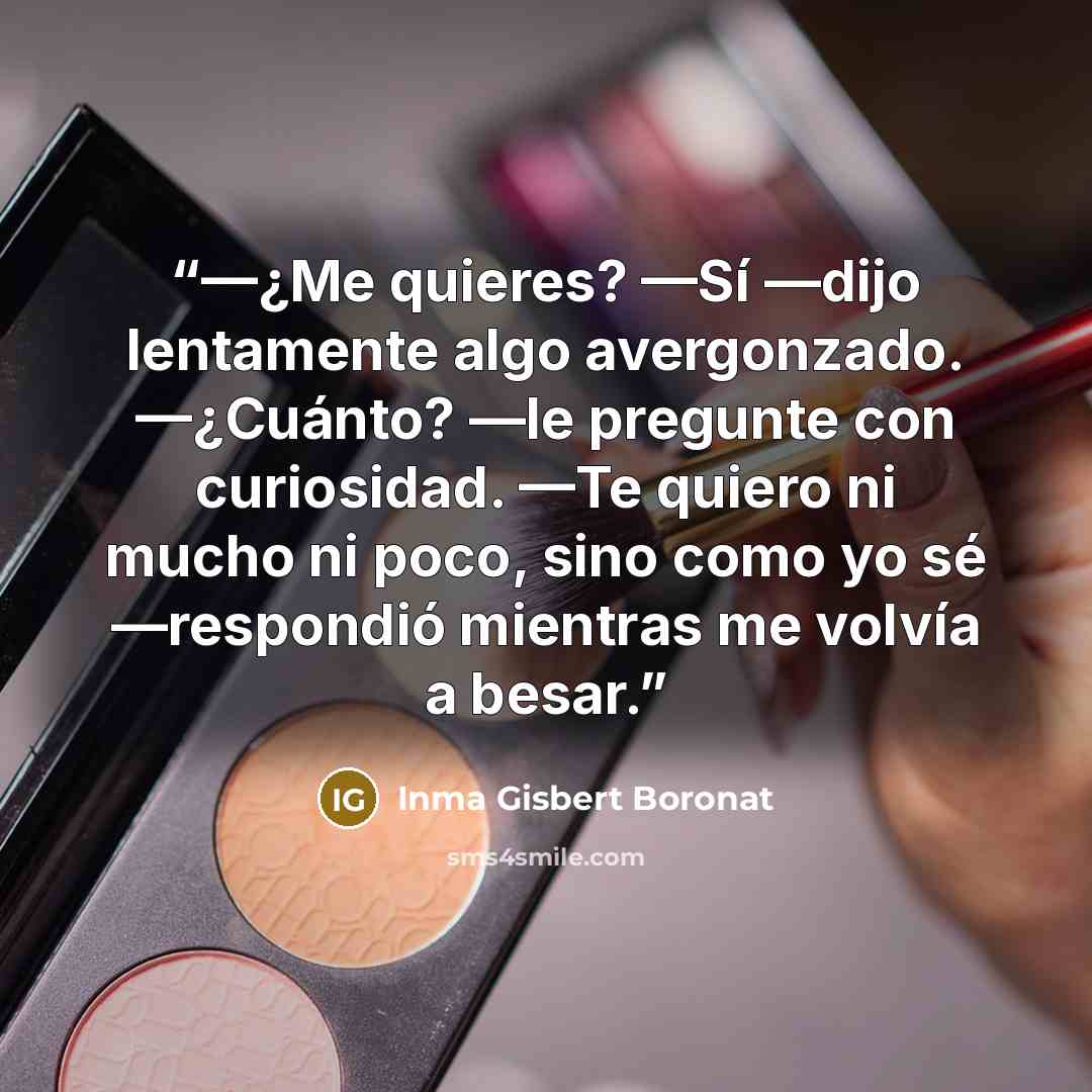 “—¿Me quieres? —Sí —dijo lentamente algo avergonzado. —¿Cuánto? —le pregunte con curiosidad. —Te quiero ni mucho ni poco, sino como yo sé —respondió mientras me volvía a besar.” quote by Inma Gisbert Boronat
