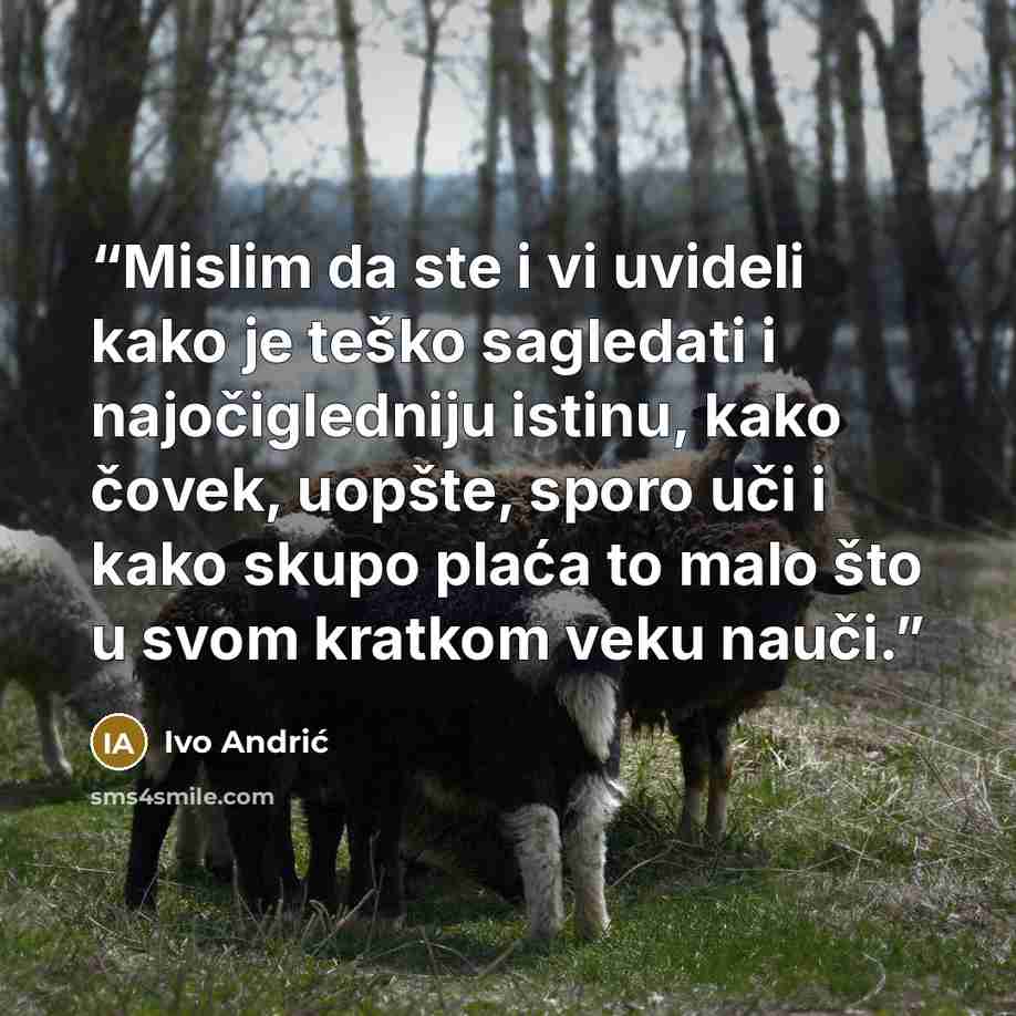 “Mislim da ste i vi uvideli kako je teško sagledati i najočigledniju istinu, kako čovek, uopšte, sporo uči i kako skupo plaća to malo što u svom kratkom veku nauči.” quote by Ivo Andrić