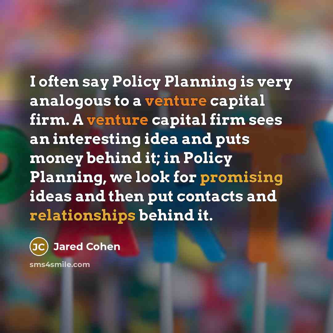 “I often say Policy Planning is very analogous to a venture capital firm. A venture capital firm sees an interesting idea and puts money behind it; in Policy Planning, we look for promising ideas and then put contacts and relationships behind it.” quote by Jared Cohen