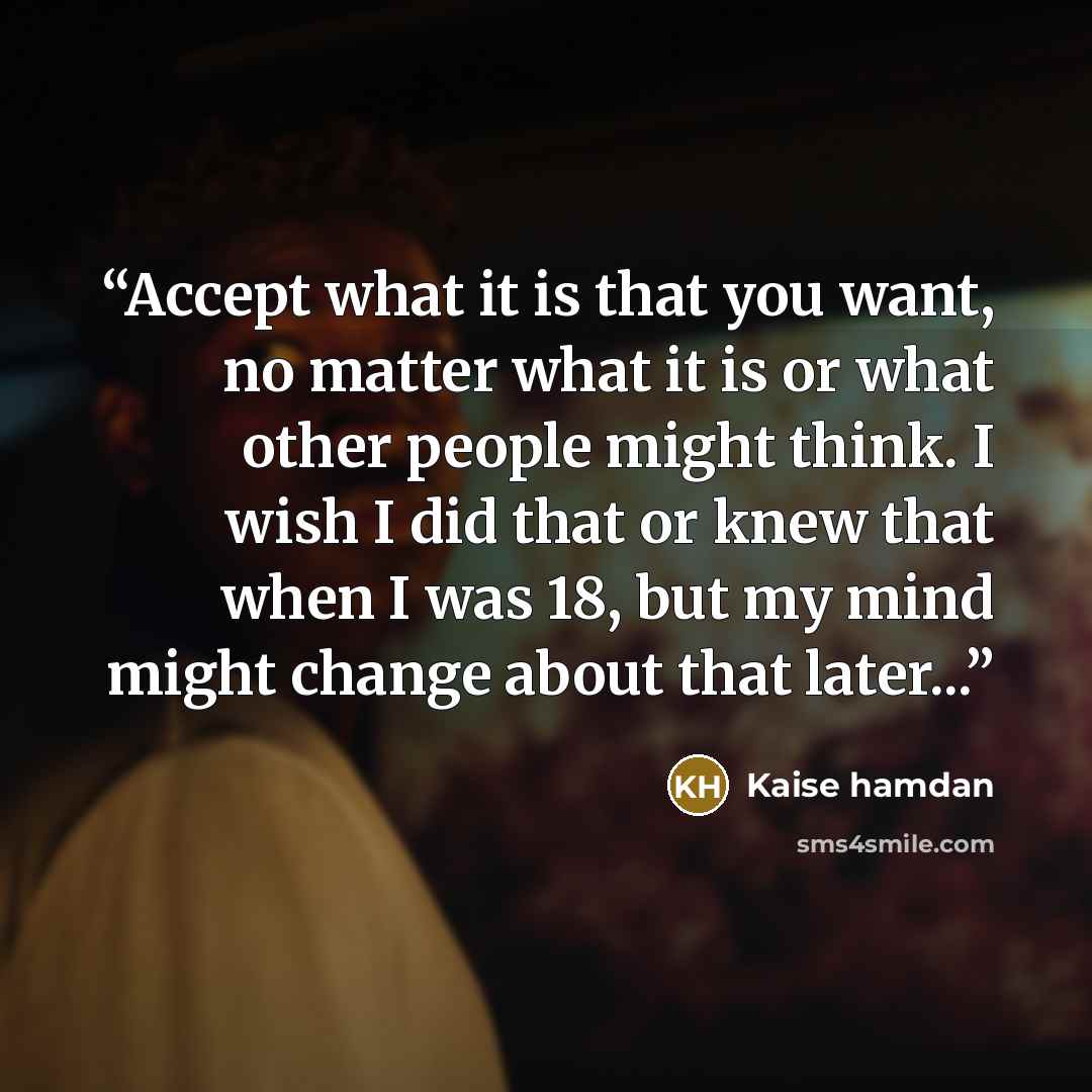 “Accept what it is that you want, no matter what it is or what other people might think. I wish I did that or knew that when I was 18, but my mind might change about that later...” quote by Kaise hamdan