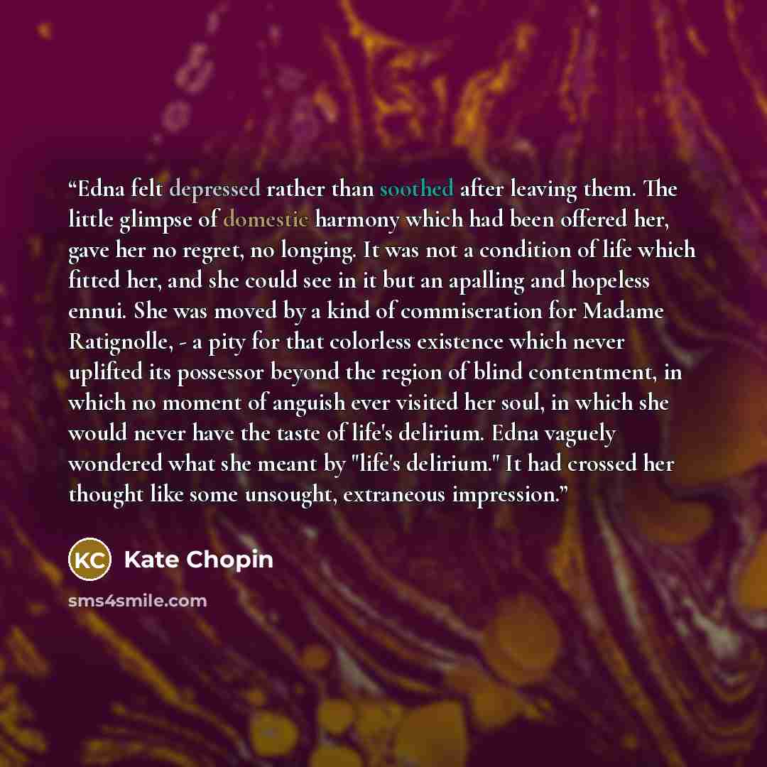 “Edna felt depressed rather than soothed after leaving them. The little glimpse of domestic harmony which had been offered her, gave her no regret, no longing. It was not a condition of life which fitted her, and she could see in it but an apalling and hopeless ennui. She was moved by a kind of…” quote by Kate Chopin