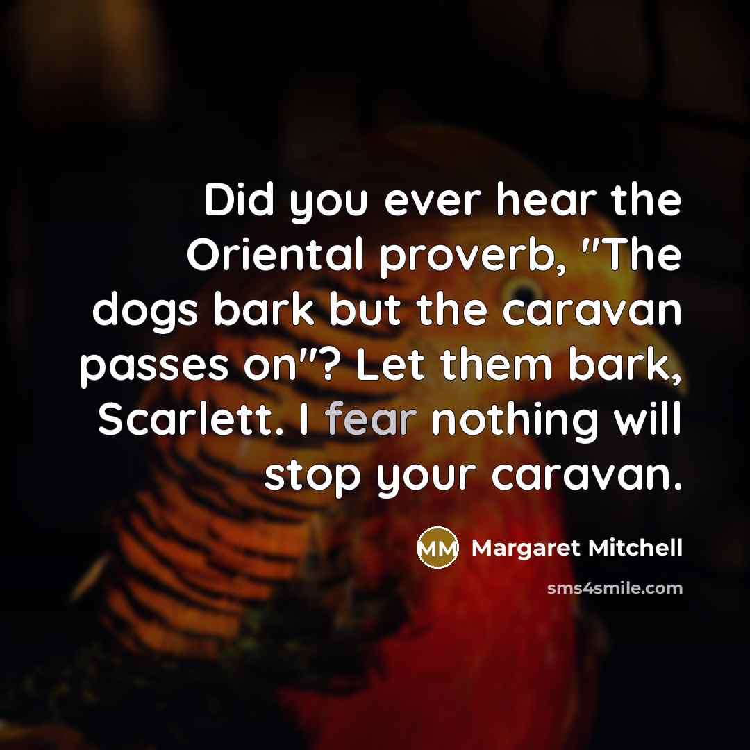“Did you ever hear the Oriental proverb, "The dogs bark but the caravan passes on"? Let them bark, Scarlett. I fear nothing will stop your caravan.” quote by Margaret Mitchell