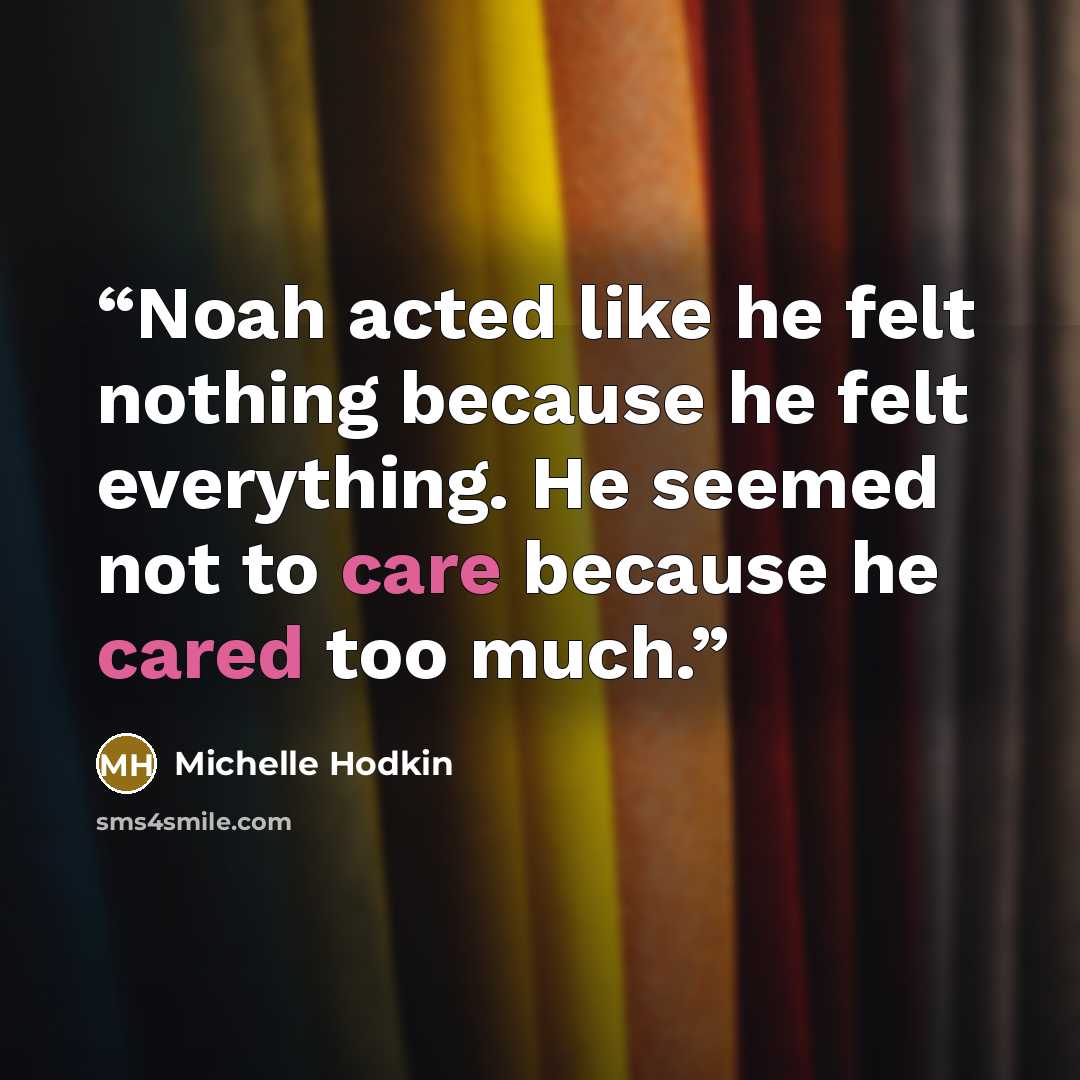 “Noah acted like he felt nothing because he felt everything. He seemed not to care because he cared too much.” quote by Michelle Hodkin