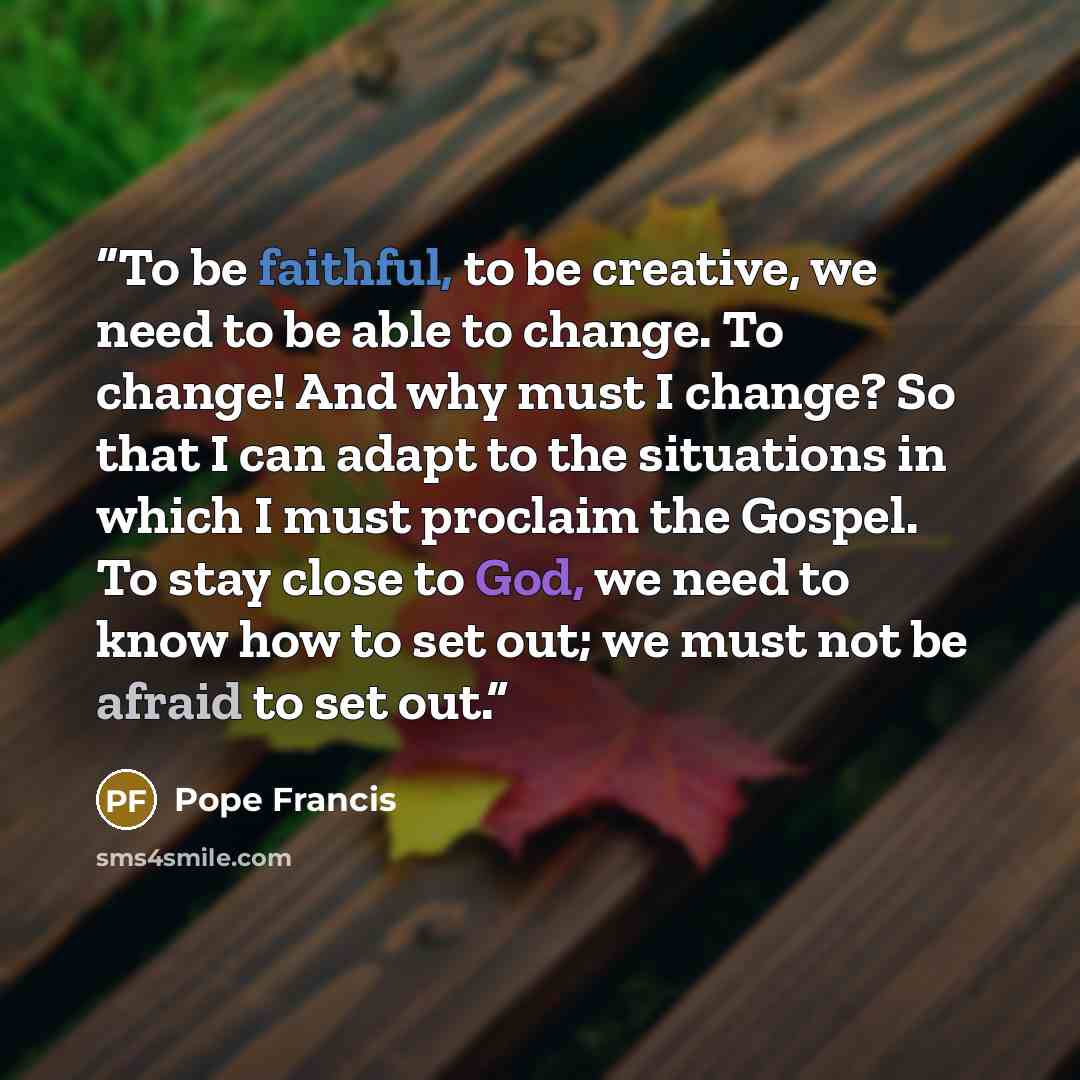 “To be faithful, to be creative, we need to be able to change. To change! And why must I change? So that I can adapt to the situations in which I must proclaim the Gospel. To stay close to God, we need to know how to set out; we must not be afraid to set out.” quote by Pope Francis