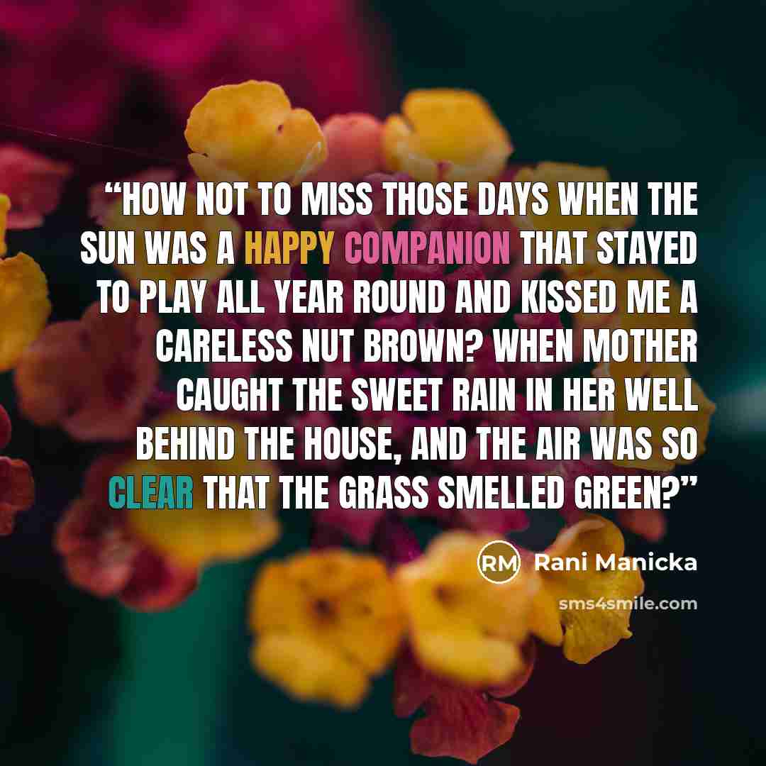 “How not to miss those days when the sun was a happy companion that stayed to play all year round and kissed me a careless nut brown? When Mother caught the sweet rain in her well behind the house, and the air was so clear that the grass smelled green?” quote by Rani Manicka