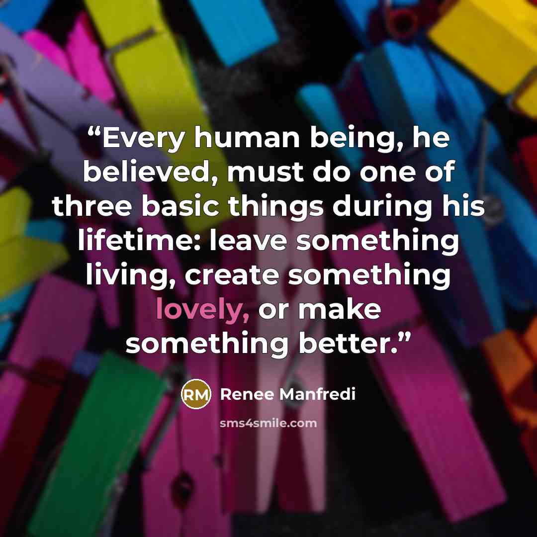 “Every human being, he believed, must do one of three basic things during his lifetime: leave something living, create something lovely, or make something better.” quote by Renee Manfredi