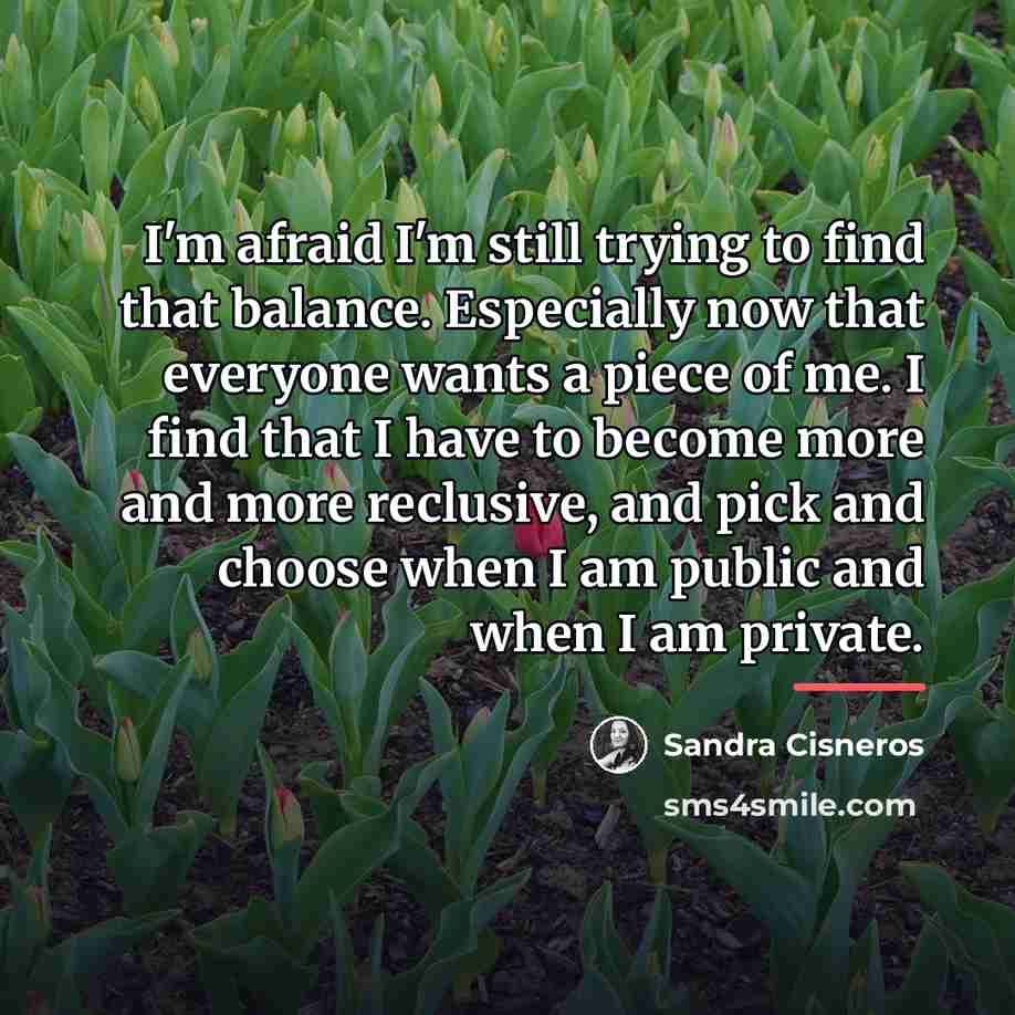 “I'm afraid I'm still trying to find that balance. Especially…” quote by Sandra Cisneros