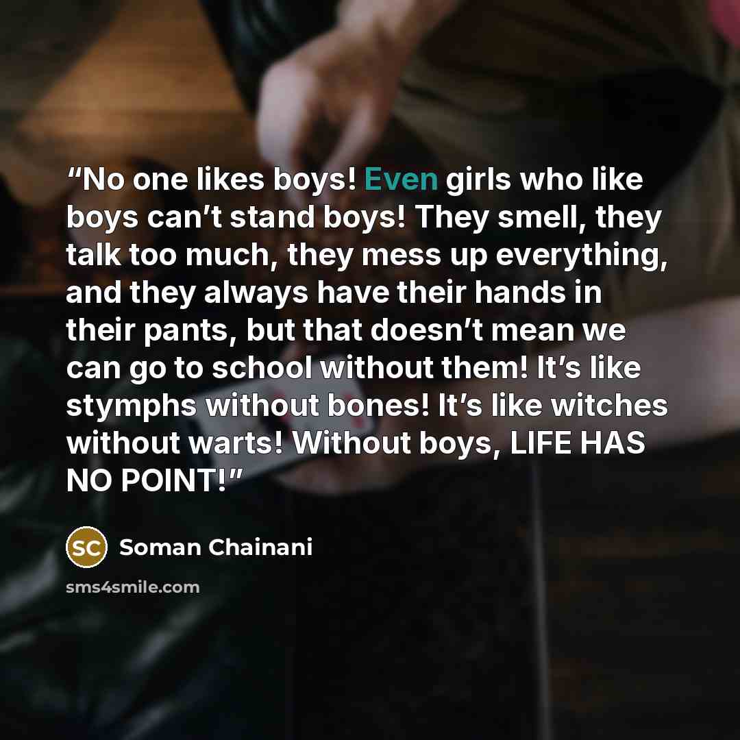 “No one likes boys! Even girls who like boys can’t stand boys! They smell, they talk too much, they mess up everything, and they always have their hands in their pants, but that doesn’t mean we can go to school without them! It’s like stymphs without bones! It’s like witches without warts! Without…” quote by Soman Chainani