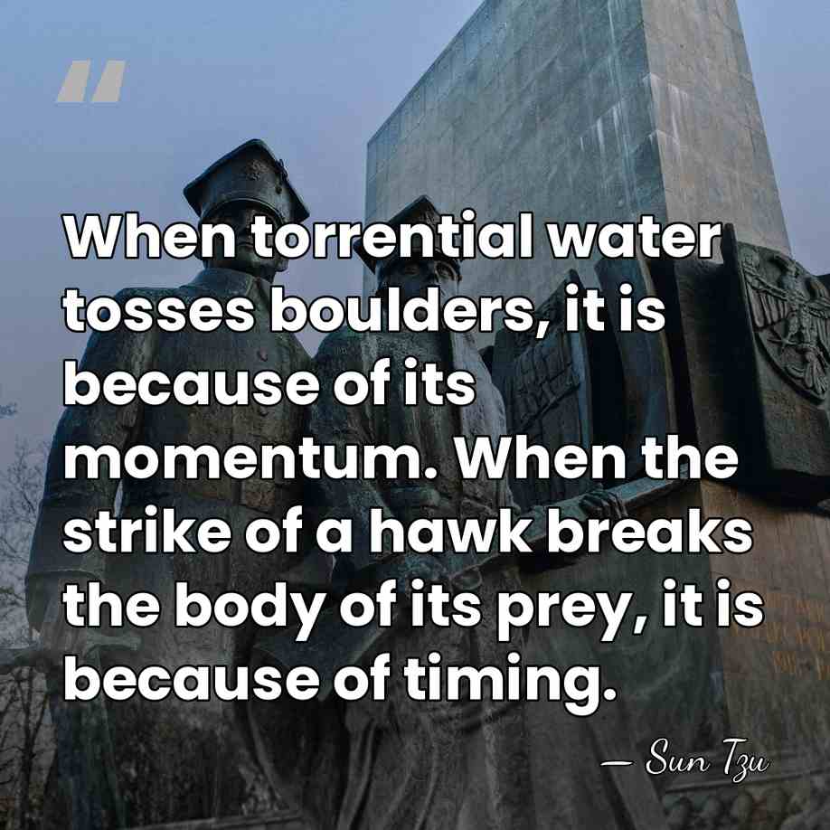 When torrential water tosses boulders, it is because of its momentum. When&hellip; - Sun Tzu