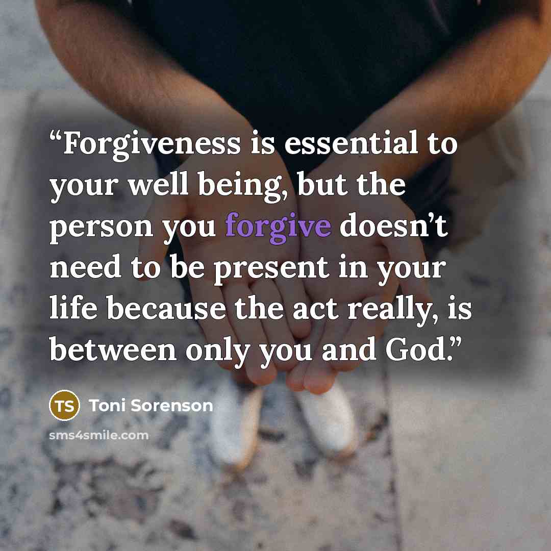 “Forgiveness is essential to your well being, but the person you forgive doesn’t need to be present in your life because the act really, is between only you and God.” quote by Toni Sorenson