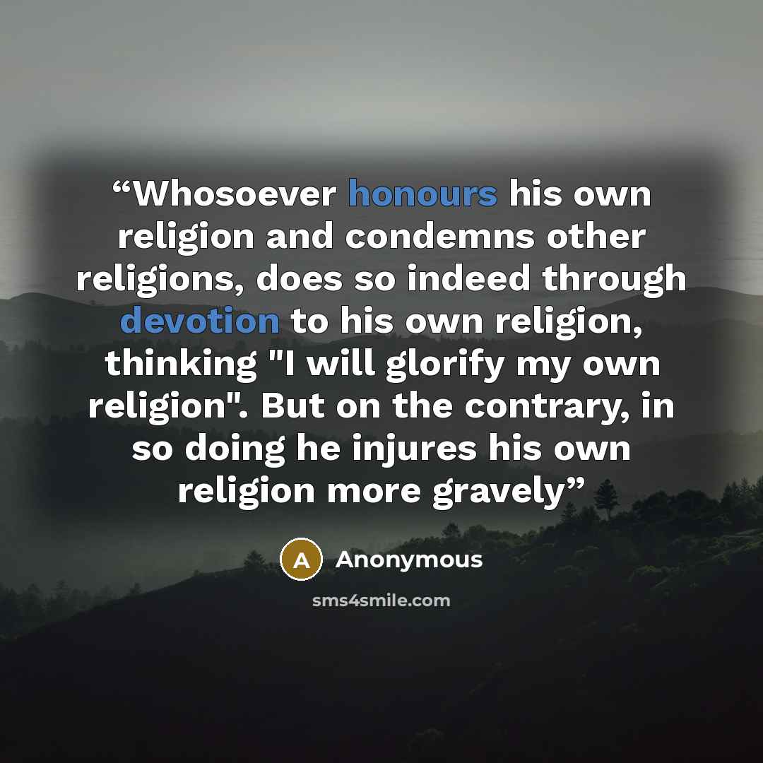 “Whosoever honours his own religion and condemns other religions, does so indeed through devotion to his own religion, thinking "I will glorify my own religion". But on the contrary, in so doing he injures his own religion more gravely” quote by Anonymous