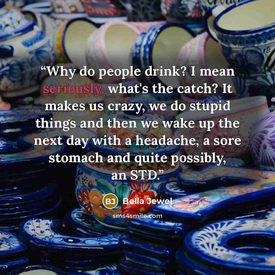 “Why do people drink? I mean seriously, what's the catch? It makes us crazy, we do stupid things and then we wake up the next day with a headache, a sore stomach and quite possibly, an STD.” quote by Bella Jewel