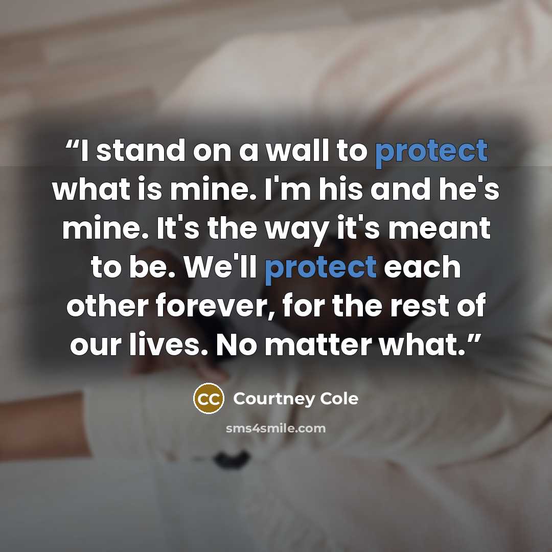 “I stand on a wall to protect what is mine. I'm his and he's mine. It's the way it's meant to be. We'll protect each other forever, for the rest of our lives. No matter what.” quote by Courtney Cole