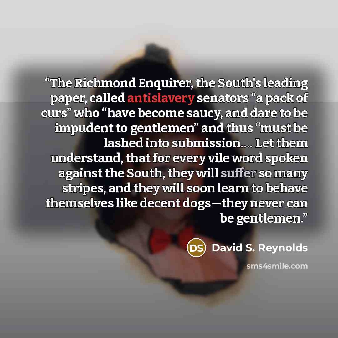 “The Richmond Enquirer, the South's leading paper, called antislavery senators “a pack of curs” who “have become saucy, and dare to be impudent to gentlemen” and thus “must be lashed into submission…. Let them understand, that for every vile word spoken against the South, they will suffer so many…” quote by David S. Reynolds