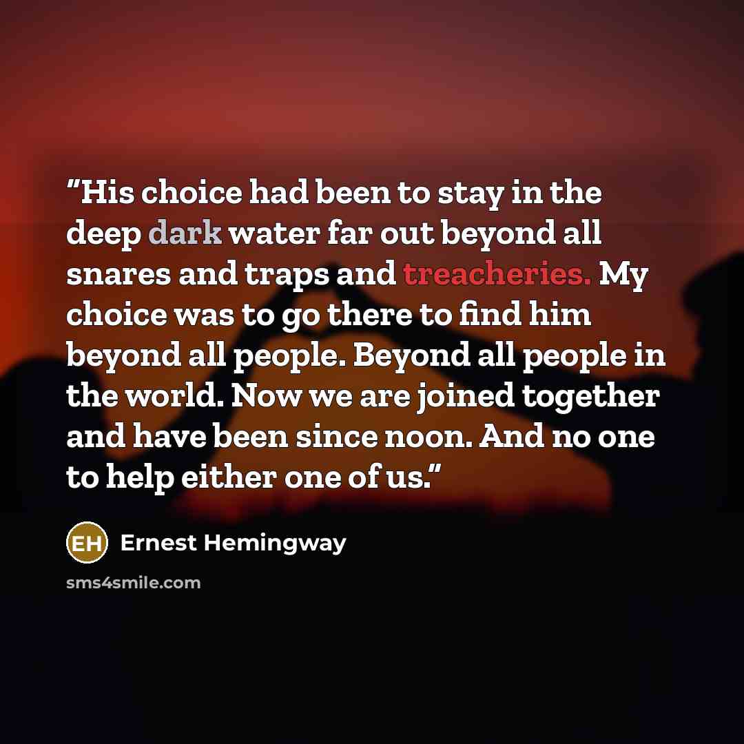 “His choice had been to stay in the deep dark water far out beyond all snares and traps and treacheries. My choice was to go there to find him beyond all people. Beyond all people in the world. Now we are joined together and have been since noon. And no one to help either one of us.” quote by Ernest Hemingway