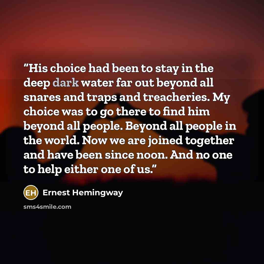 “His choice had been to stay in the deep dark water far out beyond all snares and traps and treacheries. My choice was to go there to find him beyond all people. Beyond all people in the world. Now we are joined together and have been since noon. And no one to help either one of us.” quote by Ernest Hemingway