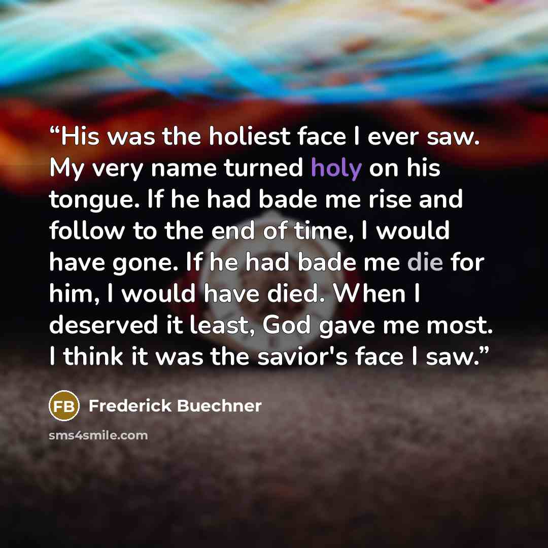 “His was the holiest face I ever saw. My very name turned holy on his tongue. If he had bade me rise and follow to the end of time, I would have gone. If he had bade me die for him, I would have died. When I deserved it least, God gave me most. I think it was the savior's face I saw.” quote by Frederick Buechner