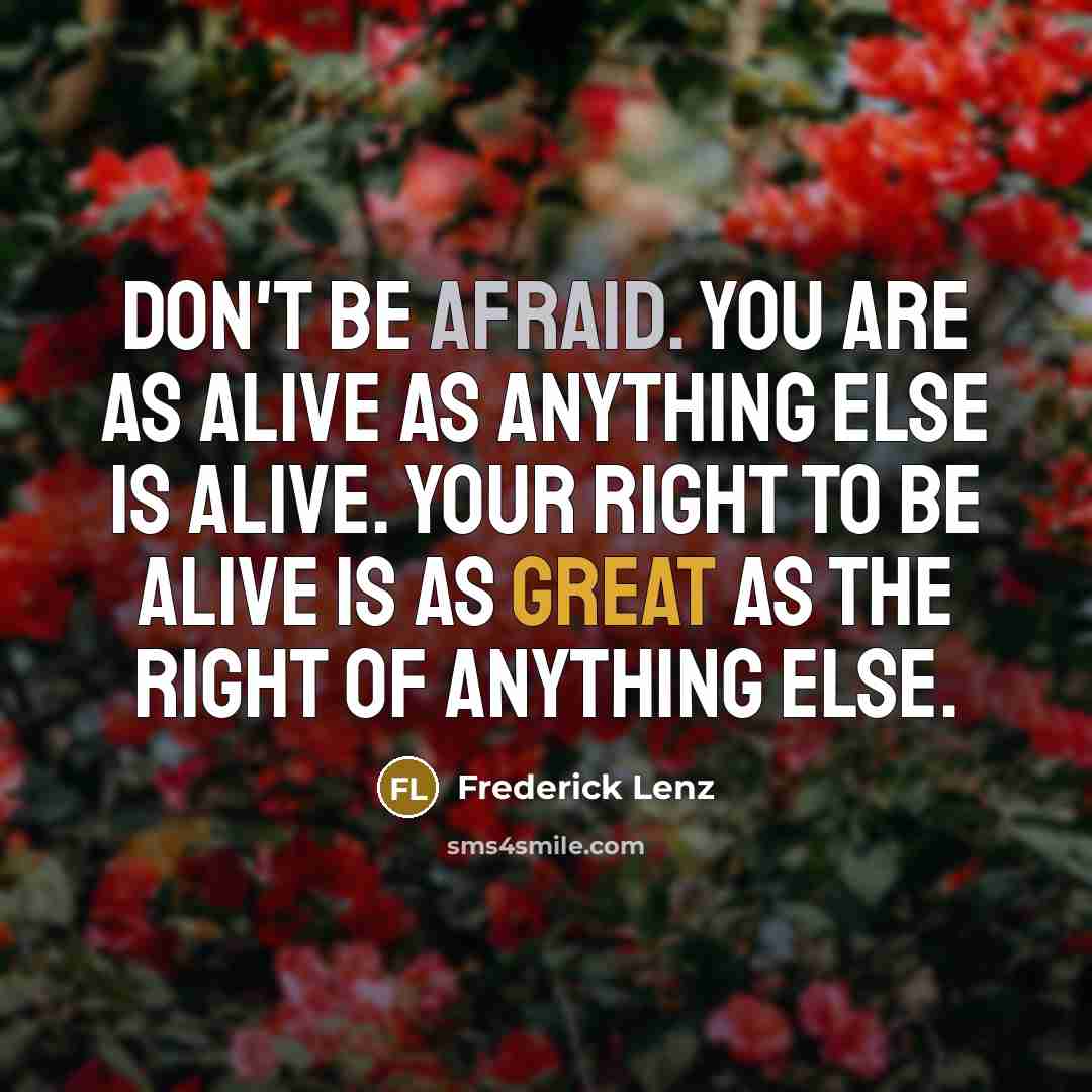 “Don't be afraid. You are as alive as anything else is alive. Your right to be alive is as great as the right of anything else.” quote by Frederick Lenz