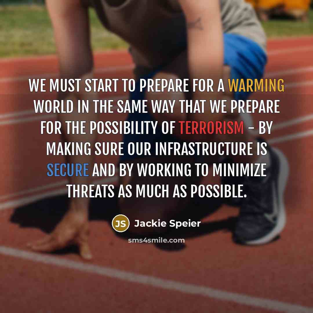 “We must start to prepare for a warming world in the same way that we prepare for the possibility of terrorism - by making sure our infrastructure is secure and by working to minimize threats as much as possible.” quote by Jackie Speier