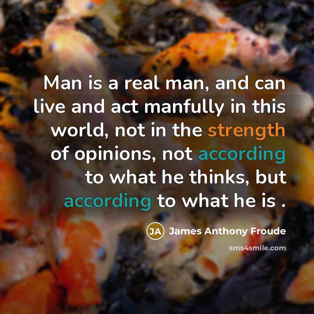 “Man is a real man, and can live and act manfully in this world, not in the strength of opinions, not according to what he thinks, but according to what he is .” quote by James Anthony Froude