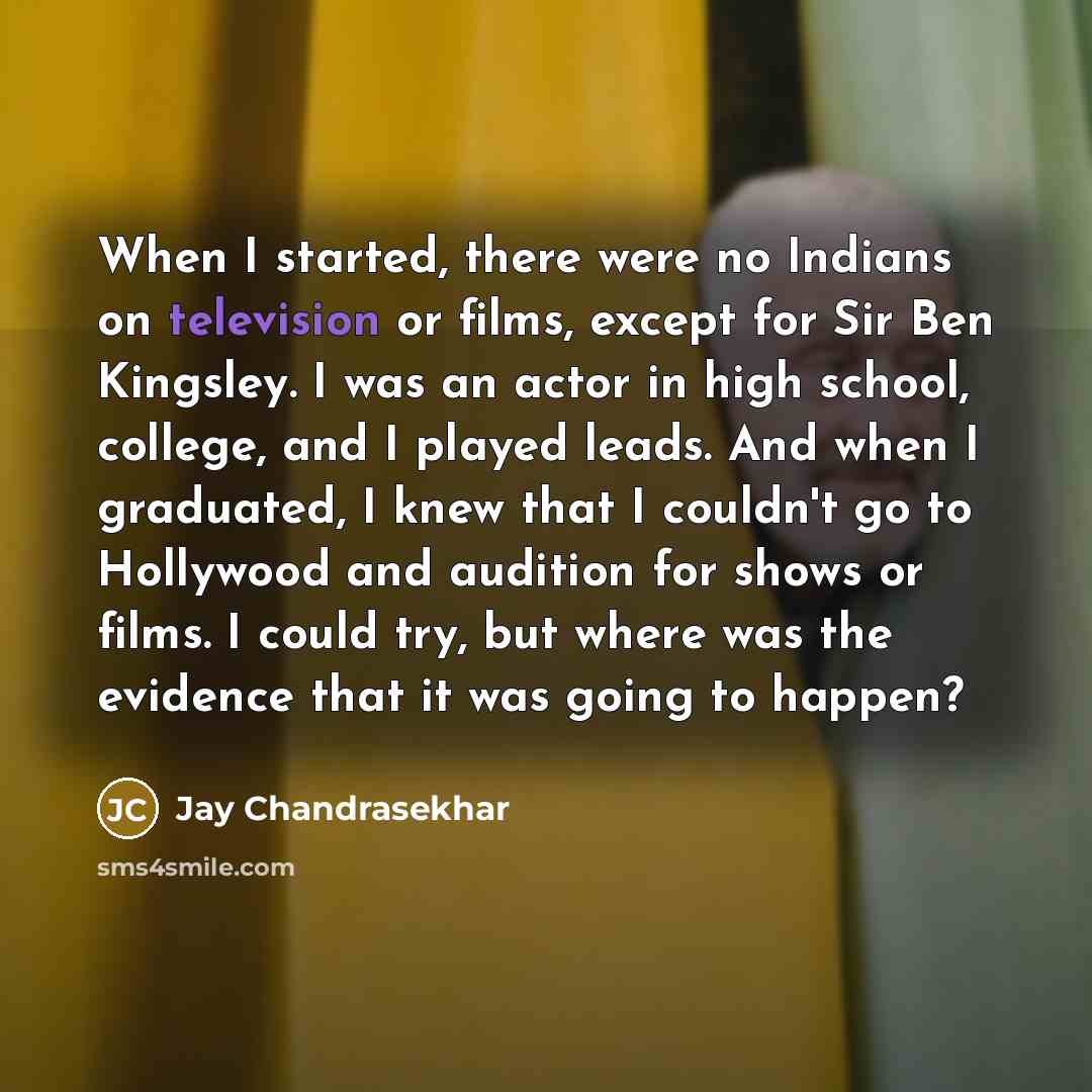 “When I started, there were no Indians on television or films, except for Sir Ben Kingsley. I was an actor in high school, college, and I played leads. And when I graduated, I knew that I couldn't go to Hollywood and audition for shows or films. I could try, but where was the evidence that it was…” quote by Jay Chandrasekhar