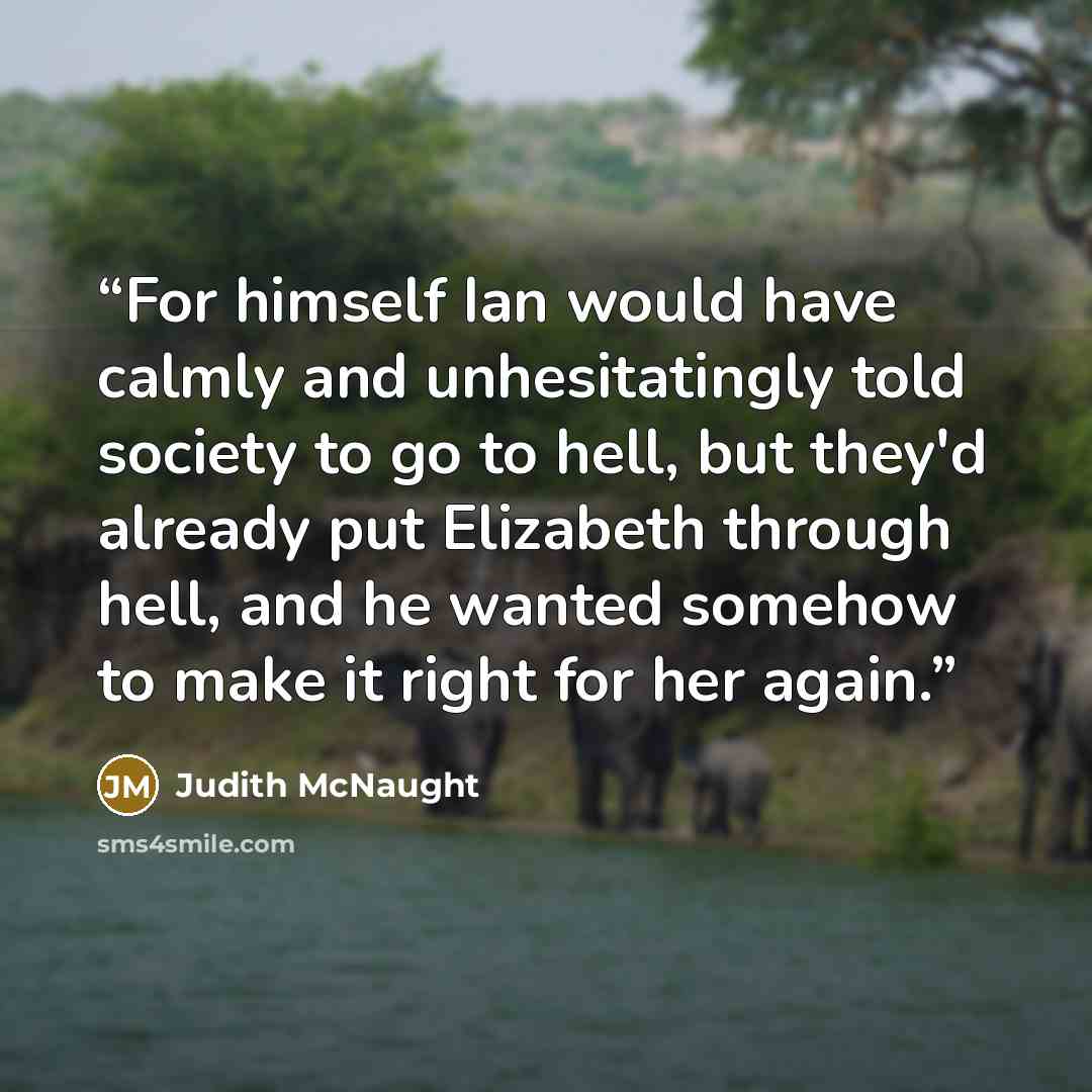 “For himself Ian would have calmly and unhesitatingly told society to go to hell, but they'd already put Elizabeth through hell, and he wanted somehow to make it right for her again.” quote by Judith McNaught